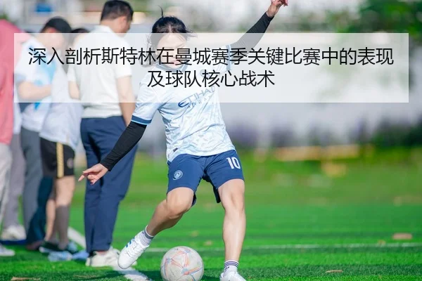 深入剖析斯特林在曼城赛季关键比赛中的表现及球队核心战术