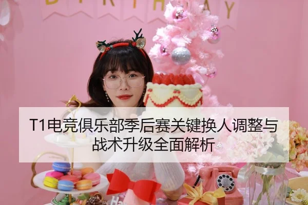 T1电竞俱乐部季后赛关键换人调整与战术升级全面解析